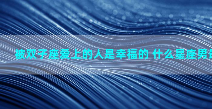 被双子座爱上的人是幸福的 什么星座男最爱父母的